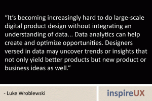 “It’s becoming increasingly hard to do large-scale digital product design without integrating an understanding of data... Data analytics can help create and optimize opportunities. Designers versed in data may uncover trends or insights that not only yield better products but new product or business ideas as well.” - Luke Wroblewski “It’s becoming increasingly hard to do large-scale digital product design without integrating an understanding of data... Data analytics can help create and optimize opportunities. Designers versed in data may uncover trends or insights that not only yield better products but new product or business ideas as well.” - Luke Wroblewski
