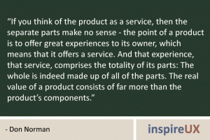 “If you think of the product as a service, then the separate parts make no sense - the point of a product is to offer great experiences to its owner, which means that it offers a service. And that experience, that service, comprises the totality of its parts: The whole is indeed made up of all of the parts. The real value of a product consists of far more than the product’s components.” - Don Norman “If you think of the product as a service, then the separate parts make no sense - the point of a product is to offer great experiences to its owner, which means that it offers a service. And that experience, that service, comprises the totality of its parts: The whole is indeed made up of all of the parts. The real value of a product consists of far more than the product’s components.” - Don Norman