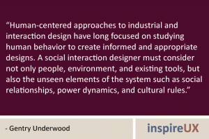 “Human-centered approaches to industrial and interaction design have long focused on studying human behavior to create informed and appropriate designs. A social interaction designer must consider not only people, environment, and existing tools, but also the unseen elements of the system such as social relationships, power dynamics, and cultural rules.” - Gentry Underwood “Human-centered approaches to industrial and interaction design have long focused on studying human behavior to create informed and appropriate designs. A social interaction designer must consider not only people, environment, and existing tools, but also the unseen elements of the system such as social relationships, power dynamics, and cultural rules.” - Gentry Underwood
