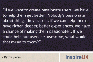 “If we want to create passionate users, we have to help them get better. Nobody’s passionate about things they suck at. If we can help them have richer, deeper, better experiences, we have a chance of making them passionate... If we could help our users be awesome, what would that mean to them?” - Kathy Sierra “If we want to create passionate users, we have to help them get better. Nobody’s passionate about things they suck at. If we can help them have richer, deeper, better experiences, we have a chance of making them passionate... If we could help our users be awesome, what would that mean to them?” - Kathy Sierra