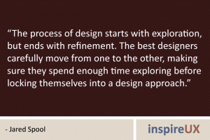 “The process of design starts with exploration, but ends with refinement. The best designers carefully move from one to the other, making sure they spend enough time exploring before locking themselves into a design approach.” - Jared Spool “The process of design starts with exploration, but ends with refinement. The best designers carefully move from one to the other, making sure they spend enough time exploring before locking themselves into a design approach.” - Jared Spool