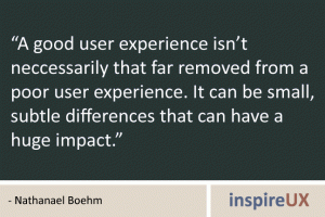 “A good user experience isn’t neccessarily that far removed from a poor user experience. It can be small, subtle differences that can have a huge impact.” - Nathanael Boehm “A good user experience isn’t neccessarily that far removed from a poor user experience. It can be small, subtle differences that can have a huge impact.” - Nathanael Boehm