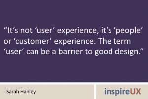 “It’s not ‘user’ experience, it’s ‘people’ or ‘customer’ experience. The term ‘user’ can be a barrier to good design.” - Sarah Hanley “It’s not ‘user’ experience, it’s ‘people’ or ‘customer’ experience. The term ‘user’ can be a barrier to good design.” - Sarah Hanley