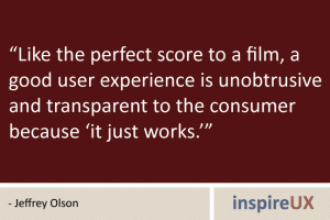“Like the perfect score to a film, a good user experience is unobtrusive and transparent to the consumer because ‘it just works.’” - Jeffrey Olson “Like the perfect score to a film, a good user experience is unobtrusive and transparent to the consumer because ‘it just works.’” - Jeffrey Olson