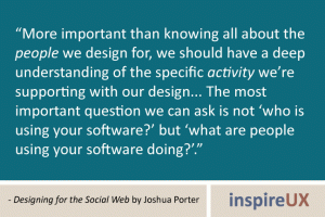 “More important than knowing all about the people we design for, we should have a deep understanding of the specific activity we’re supporting with our design... The most important question we can ask is not ‘who is using your software?’ but ‘what are people using your software doing?’.” - Designing for the Social Web by Joshua Porter “More important than knowing all about the people we design for, we should have a deep understanding of the specific activity we’re supporting with our design... The most important question we can ask is not ‘who is using your software?’ but ‘what are people using your software doing?’.” - Designing for the Social Web by Joshua Porter