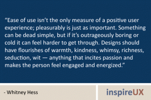 “Ease of use isn’t the only measure of a positive user experience; pleasurably is just as important. Something can be dead simple, but if it’s outrageously boring or cold it can feel harder to get through. Designs should have flourishes of warmth, kindness, whimsy, richness, seduction, wit — anything that incites passion and makes the person feel engaged and energized.” - Whitney Hess “Ease of use isn’t the only measure of a positive user experience; pleasurably is just as important. Something can be dead simple, but if it’s outrageously boring or cold it can feel harder to get through. Designs should have flourishes of warmth, kindness, whimsy, richness, seduction, wit — anything that incites passion and makes the person feel engaged and energized.” - Whitney Hess