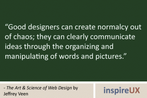 “Good designers can create normalcy out of chaos; they can clearly communicate ideas through the organizing and manipulating of words and pictures.” - The Art & Science of Web Design by Jeffrey Veen “Good designers can create normalcy out of chaos; they can clearly communicate ideas through the organizing and manipulating of words and pictures.” - The Art & Science of Web Design by Jeffrey Veen