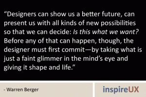 “Designers can show us a better future, can present us with all kinds of new possibilities so that we can decide: Is this what we want? Before any of that can happen, though, the designer must first commit—by taking what is just a faint glimmer in the mind’s eye and giving it shape and life.” - Warren Berger “Designers can show us a better future, can present us with all kinds of new possibilities so that we can decide: Is this what we want? Before any of that can happen, though, the designer must first commit—by taking what is just a faint glimmer in the mind’s eye and giving it shape and life.” - Warren Berger