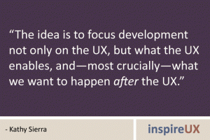 “The idea is to focus development not only on the UX, but what the UX enables, and—most crucially—what we want to happen after the UX.” - Kathy Sierra “The idea is to focus development not only on the UX, but what the UX enables, and—most crucially—what we want to happen after the UX.” - Kathy Sierra
