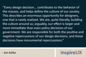 “Every design decision... contributes to the behavior of the masses, and helps define the culture of our society. This describes an enormous opportunity for designers, one that is rarely realized. We are, quite literally, building the culture around us; arguably, our effect is larger and more immediate than even policy decisions of our government. We are responsible for both the positive and negative repercussions of our design decisions, and these decisions have monumental repercussions.” - Jon Kolko “Every design decision... contributes to the behavior of the masses, and helps define the culture of our society. This describes an enormous opportunity for designers, one that is rarely realized. We are, quite literally, building the culture around us; arguably, our effect is larger and more immediate than even policy decisions of our government. We are responsible for both the positive and negative repercussions of our design decisions, and these decisions have monumental repercussions.” - Jon Kolko