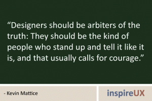 “Designers should be arbiters of the truth: They should be the kind of people who stand up and tell it like it is, and that usually calls for courage.” - Kevin Mattice “Designers should be arbiters of the truth: They should be the kind of people who stand up and tell it like it is, and that usually calls for courage.” - Kevin Mattice