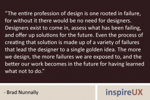 “The entire profession of design is one rooted in failure, for without it there would be no need for designers. Designers exist to come in, assess what has been failing, and offer up solutions for the future. Even the process of creating that solution is made up of a variety of failures that lead the designer to a single golden idea. The more we design, the more failures we are exposed to, and the better our work becomes in the future for having learned what not to do.” - Brad Nunnally “The entire profession of design is one rooted in failure, for without it there would be no need for designers. Designers exist to come in, assess what has been failing, and offer up solutions for the future. Even the process of creating that solution is made up of a variety of failures that lead the designer to a single golden idea. The more we design, the more failures we are exposed to, and the better our work becomes in the future for having learned what not to do.” - Brad Nunnally