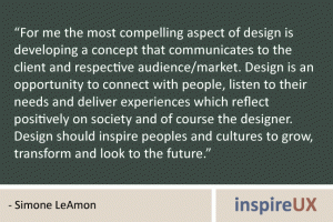 “For me the most compelling aspect of design is developing a concept that communicates to the client and respective audience/market. Design is an opportunity to connect with people, listen to their needs and deliver experiences which reflect positively on society and of course the designer. Design should inspire peoples and cultures to grow, transform and look to the future.” - Simone LeAmon “For me the most compelling aspect of design is developing a concept that communicates to the client and respective audience/market. Design is an opportunity to connect with people, listen to their needs and deliver experiences which reflect positively on society and of course the designer. Design should inspire peoples and cultures to grow, transform and look to the future.” - Simone LeAmon