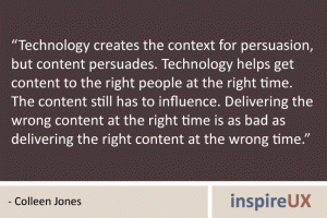 “Technology creates the context for persuasion, but content persuades. Technology helps get content to the right people at the right time. The content still has to influence. Delivering the wrong content at the right time is as bad as delivering the right content at the wrong time.” - Colleen Jones “Technology creates the context for persuasion, but content persuades. Technology helps get content to the right people at the right time. The content still has to influence. Delivering the wrong content at the right time is as bad as delivering the right content at the wrong time.” - Colleen Jones