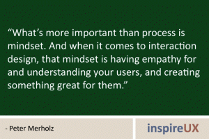 “What’s more important than process is mindset. And when it comes to interaction design, that mindset is having empathy for and understanding your users, and creating something great for them.” - Peter Merholz