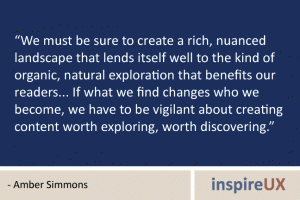“We must be sure to create a rich, nuanced landscape that lends itself well to the kind of organic, natural exploration that benefits our readers... If what we find changes who we become, we have to be vigilant about creating content worth exploring, worth discovering.” - Amber Simmons