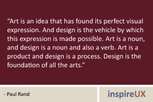 “Art is an idea that has found its perfect visual expression. And design is the vehicle by which this expression is made possible. Art is a noun, and design is a noun and also a verb. Art is a product and design is a process. Design is the foundation of all the arts.” - Paul Rand