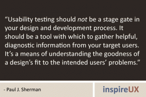 “Usability testing should not be a stage gate in your design and development process. It should be a tool with which to gather helpful, diagnostic information from your target users. It’s a means of understanding the goodness of a design’s fit to the intended users’ problems.” - Paul J. Sherman