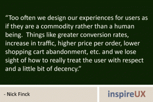 “Too often we design our experiences for users as if they are a commodity rather than a human being. Things like greater conversion rates, increase in traffic, higher price per order, lower shopping cart abandonment, etc. and we lose sight of how to really treat the user with respect and a little bit of decency.” - Nick Finck