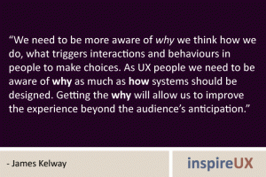“We need to be more aware of why we think how we do, what triggers interactions and behaviours in people to make choices. As UX people we need to be aware of why as much as how systems should be designed. Getting the why will allow us to improve the experience beyond the audience’s anticipation.” - James Kelway