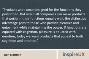 “Products were once designed for the functions they performed. But when all companies can make products that perform their functions equally well, the distinctive advantage goes to those who provide pleasure and enjoyment while maintaining the power. If functions are equated with cognition, pleasure is equated with emotion; today we want products that appeal to both cognition and emotion.” - Don Norman