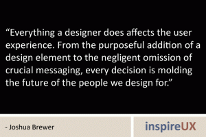 “Everything a designer does affects the user experience. From the purposeful addition of a design element to the negligent omission of crucial messaging, every decision is molding the future of the people we design for.” - Joshua Brewer