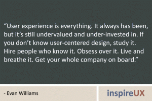 “User experience is everything. It always has been, but it’s still undervalued and under-invested in. If you don’t know user-centered design, study it. Hire people who know it. Obsess over it. Live and breathe it. Get your whole company on board.” - Evan Williams