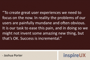 “To create great user experiences we need to focus on the now. In reality the problems of our users are painfully mundane and often obvious. It is our task to ease this pain, and in doing so we might not invent some amazing new thing, but that’s OK. Success is incremental.” - Joshua Porter