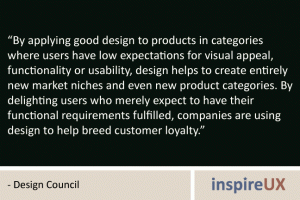 “By applying good design to products in categories where users have low expectations for visual appeal, functionality or usability, design helps to create entirely new market niches and even new product categories. By delighting users who merely expect to have their functional requirements fulfilled, companies are using design to help breed customer loyalty.” - Design Council