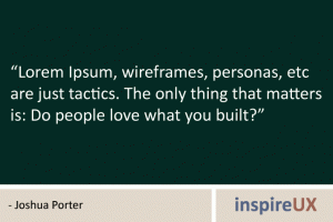 "Lorem Ipsum, wireframes, personas, etc are just tactics. The only thing that matters is: Do people love what you built?" - Joshua Porter