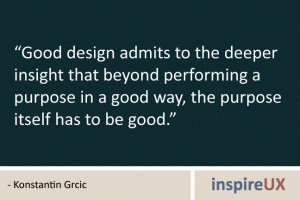 “Good design admits to the deeper insight that beyond performing a purpose in a good way, the purpose itself has to be good.” - Konstantin Grcic