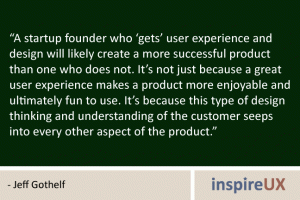 “A startup founder who ‘gets’ user experience and design will likely create a more successful product than one who does not. It’s not just because a great user experience makes a product more enjoyable and ultimately fun to use. It’s because this type of design thinking and understanding of the customer seeps into every other aspect of the product.” - Jeff Gothelf