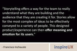 “Storytelling offers a way for the team to really understand what they are building and the audience that they are creating it for. Stories allow for the most complex of ideas to be effectively conveyed to a variety of people. This designed product/experience can then offer meaning and emotion for its users.” - Francisco Inchauste