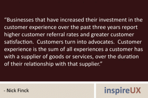 “Businesses that have increased their investment in the customer experience over the past three years report higher customer referral rates and greater customer satisfaction. Customers turn into advocates. Customer experience is the sum of all experiences a customer has with a supplier of goods or services, over the duration of their relationship with that supplier.” - Nick Finck