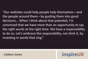 “Our websites could help people help themselves—and the people around them—by guiding them into good decisions... When I think about that potential, I’m convinced that we have more than an opportunity to say the right words at the right time. We have a responsibility to do so. Let’s embrace the responsibility, not shirk it, by investing in words that zing.” - Colleen Jones