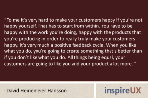 “To me it’s very hard to make your customers happy if you’re not happy yourself. That has to start from within. You have to be happy with the work you’re doing, happy with the products that you’re producing in order to really truly make your customers happy. It’s very much a positive feedback cycle. When you like what you do, you’re going to create something that’s better than if you don’t like what you do. All things being equal, your customers are going to like you and your product a lot more. ” - David Heinemeier Hansson