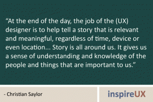 “At the end of the day, the job of the (UX) designer is to help tell a story that is relevant and meaningful, regardless of time, device or even location... Story is all around us. It gives us a sense of understanding and knowledge of the people and things that are important to us.” - Christian Saylor