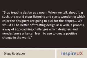 “Stop treating design as a noun. When we talk about it as such, the world stops listening and starts wondering which color the designers are going to pick for the drapes... We would all be better off treating design as a verb, a process, a way of approaching challenges which designers and nondesigners alike can learn to use to create positive change in the world.” - Diego Rodriguez
