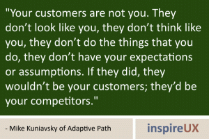 \"Your customers are not you. They don’t look like you, they don’t think like you, they don’t do the things that you do, they don’t have your expectations or assumptions. If they did, they wouldn’t be your customers; they’d be your competitors.\" - Mike Kuniavsky of Adaptive Path