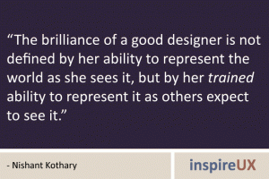 “The brilliance of a good designer is not defined by her ability to represent the world as she sees it, but by her trained ability to represent it as others expect to see it.” - Nishant Kothary