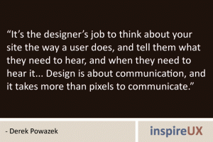 “It’s the designer’s job to think about your site the way a user does, and tell them what they need to hear, and when they need to hear it... Design is about communication, and it takes more than pixels to communicate.” - Derek Powazek