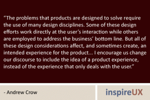 “The problems that products are designed to solve require the use of many design disciplines. Some of these design efforts work directly at the user’s interaction while others are employed to address the business’ bottom line. But all of these design considerations affect, and sometimes create, an intended experience for the product... I encourage us change our discourse to include the idea of a product experience, instead of the experience that only deals with the user.” - Andrew Crow