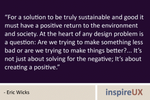 “For a solution to be truly sustainable and good it must have a positive return to the environment and society. At the heart of any design problem is a question: Are we trying to make something less bad or are we trying to make things better?... It’s not just about solving for the negative; It’s about creating a positive.” - Eric Wicks