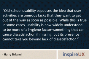 “Old-school usability espouses the idea that user activities are onerous tasks that they want to get out of the way as soon as possible. While this is true in some cases, usability is now widely understood to be more of a hygiene factor–something that can cause dissatisfaction if missing, but its presence cannot take you beyond lack of dissatisfaction.” - Harry Brignull