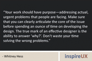 “Your work should have purpose—addressing actual, urgent problems that people are facing. Make sure that you can clearly articulate the core of the issue before spending an ounce of time on developing the design. The true mark of an effective designer is the ability to answer ‘why?’. Don't waste your time solving the wrong problems.” - Whitney Hess