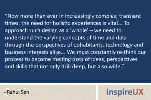 “Now more than ever in increasingly complex, transient times, the need for holistic experiences is vital... To approach such design as a ‘whole’ – we need to understand the varying concepts of time and data through the perspectives of cohabitants, technology and business interests alike... We must constantly re-think our process to become melting pots of ideas, perspectives and skills that not only drill deep, but also wide.” - Rahul Sen