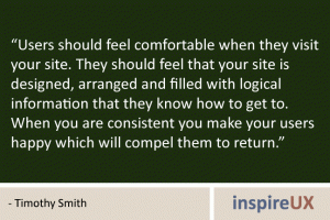 "Users should feel comfortable when they visit your site. They should feel that your site is designed, arranged and filled with logical information that they know how to get to. When you are consistent you make your users happy which will compel them to return." - Timothy Smith
