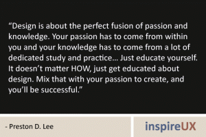 "Design is about the perfect fusion of passion and knowledge. Your passion has to come from within you and your knowledge has to come from a lot of dedicated study and practice… Just educate yourself. It doesn’t matter HOW, just get educated about design. Mix that with your passion to create, and you’ll be successful." - Preston D. Lee