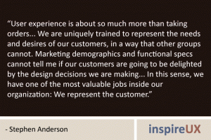 “User experience is about so much more than taking orders... We are uniquely trained to represent the needs and desires of our customers, in a way that other groups cannot. Marketing demographics and functional specs cannot tell me if our customers are going to be delighted by the design decisions we are making... In this sense, we have one of the most valuable jobs inside our organization: We represent the customer.” - Stephen Anderson “User experience is about so much more than taking orders... We are uniquely trained to represent the needs and desires of our customers, in a way that other groups cannot. Marketing demographics and functional specs cannot tell me if our customers are going to be delighted by the design decisions we are making... In this sense, we have one of the most valuable jobs inside our organization: We represent the customer.” - Stephen Anderson