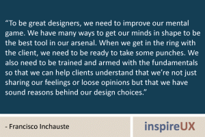 “To be great designers, we need to improve our mental game. We have many ways to get our minds in shape to be the best tool in our arsenal. When we get in the ring with the client, we need to be ready to take some punches. We also need to be trained and armed with the fundamentals so that we can help clients understand that we’re not just sharing our feelings or loose opinions but that we have sound reasons behind our design choices.” - Francisco Inchauste
